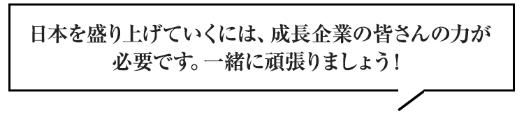 日本を盛り上げていくには、成長企業の皆さんの力が必要です。一緒に頑張りましょう！