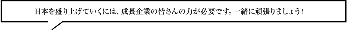 日本を盛り上げていくには、成長企業の皆さんの力が必要です。一緒に頑張りましょう！