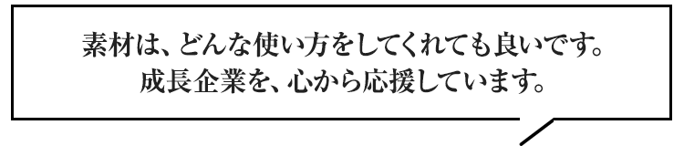 素材は、どんな使い方をしてくれても良いです。成長企業を、心から応援しています。