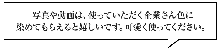 写真や動画は、使っていただく企業さん色に染めてもらえると嬉しいです。可愛く使ってください。