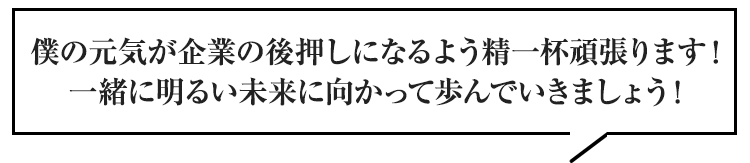 僕の元気が企業の後押しになるよう精一杯頑張ります！一緒に明るい未来に向かって歩んでいきましょう！