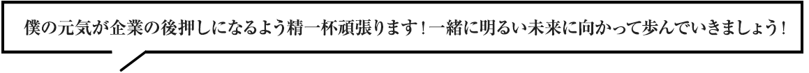 僕の元気が企業の後押しになるよう精一杯頑張ります！一緒に明るい未来に向かって歩んでいきましょう！