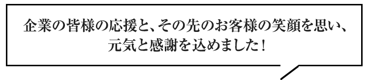 企業の皆様の応援と、その先のお客様の笑顔を思い、元気と感謝を込めました！