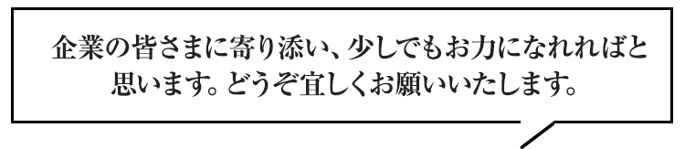 企業の皆さまに寄り添い、少しでもお力になれればと思います。どうぞ宜しくお願いいたします。