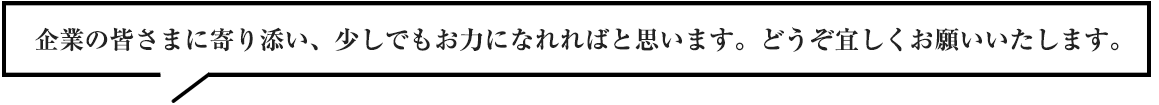 企業の皆さまに寄り添い、少しでもお力になれればと思います。どうぞ宜しくお願いいたします。