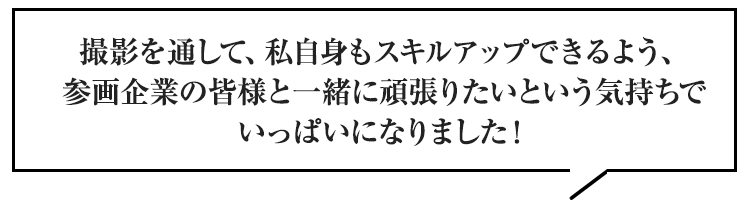 撮影を通して、私自身もスキルアップできるよう、参画企業の皆様と一緒に頑張りたいという気持ちでいっぱいになりました！