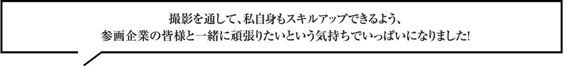 撮影を通して、私自身もスキルアップできるよう、参画企業の皆様と一緒に頑張りたいという気持ちでいっぱいになりました！