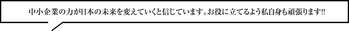 中小企業の力が日本の未来を変えていくと信じています。お役に立てるよう私自身も頑張ります！！