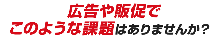 広告や販促でこのような課題はありませんか？