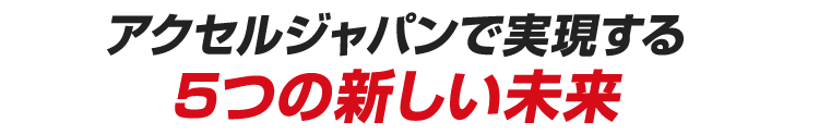アクセルジャパンで実現する5つの新しい未来