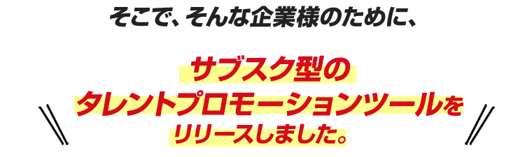 そこで、そんな企業様のために、サブスク型のタレントプロモーションツールをリリースしました。 