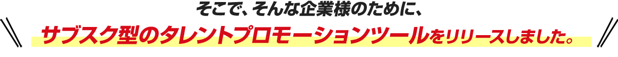そこで、そんな企業様のために、サブスク型のタレントプロモーションツールをリリースしました。 